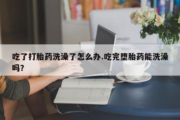 售米非司酮片包邮吃了打胎药洗澡了怎么办.吃完堕胎药能洗澡吗？
