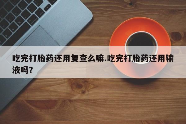 售米非司酮片包邮吃完打胎药还用复查么嘛.吃完打胎药还用输液吗？