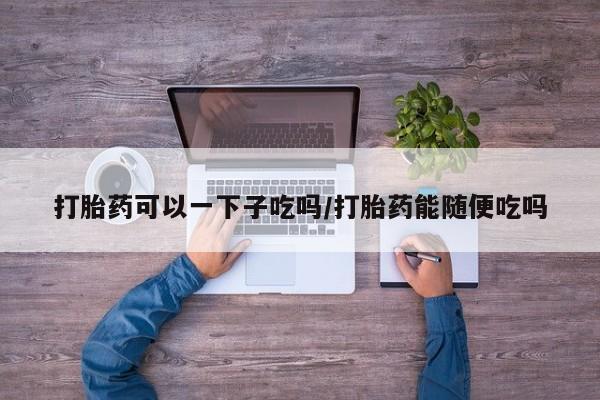 售米非司酮片包邮打胎药可以一下子吃吗/打胎药能随便吃吗