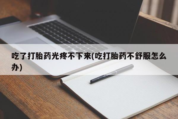 售米非司酮片包邮吃了打胎药光疼不下来(吃打胎药不舒服怎么办)