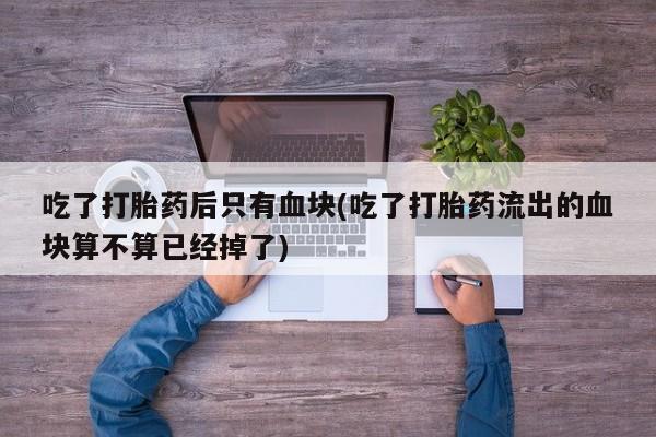 售米非司酮片包邮吃了打胎药后只有血块(吃了打胎药流出的血块算不算已经掉了)