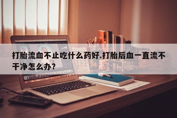 售米非司酮片包邮打胎流血不止吃什么药好.打胎后血一直流不干净怎么办？