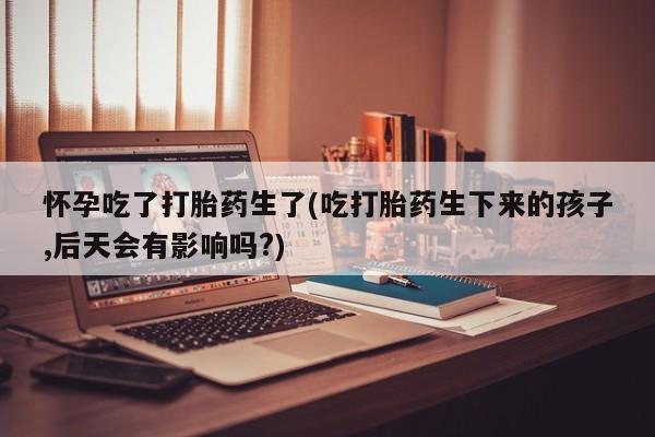 售米非司酮片包邮怀孕吃了打胎药生了(吃打胎药生下来的孩子,后天会有影响吗?)