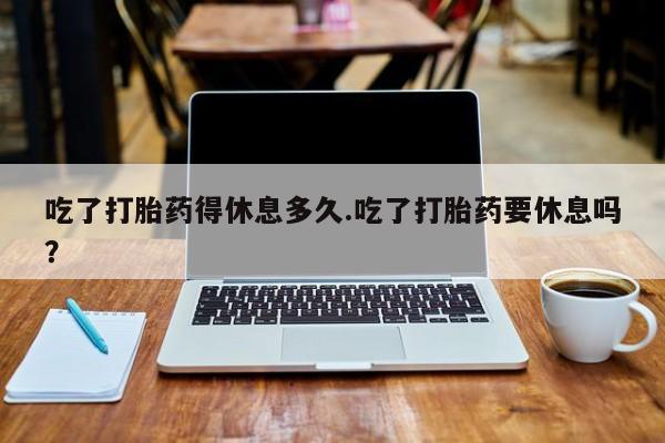 售米非司酮片包邮吃了打胎药得休息多久.吃了打胎药要休息吗？