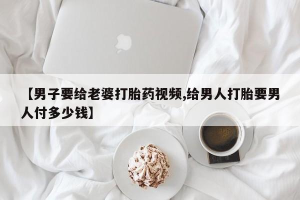 售米非司酮片包邮【男子要给老婆打胎药视频,给男人打胎要男人付多少钱】