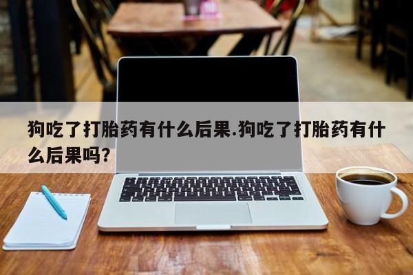 售米非司酮片包邮狗吃了打胎药有什么后果.狗吃了打胎药有什么后果吗？