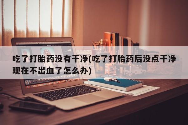 售米非司酮片包邮吃了打胎药没有干净(吃了打胎药后没点干净现在不出血了怎么办)