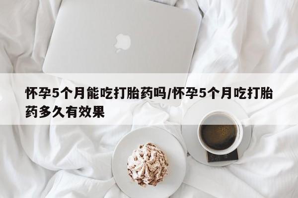 售米非司酮片包邮怀孕5个月能吃打胎药吗/怀孕5个月吃打胎药多久有效果