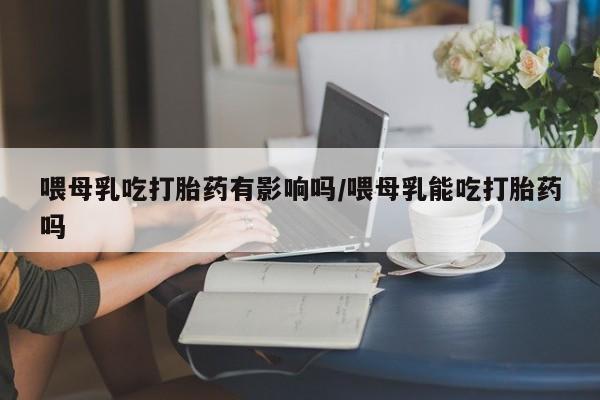 售米非司酮片包邮喂母乳吃打胎药有影响吗/喂母乳能吃打胎药吗