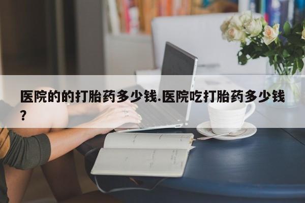 售米非司酮片包邮医院的的打胎药多少钱.医院吃打胎药多少钱？