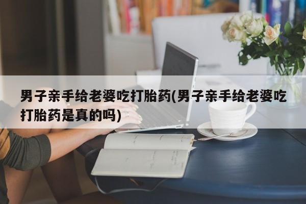 售米非司酮片包邮男子亲手给老婆吃打胎药(男子亲手给老婆吃打胎药是真的吗)