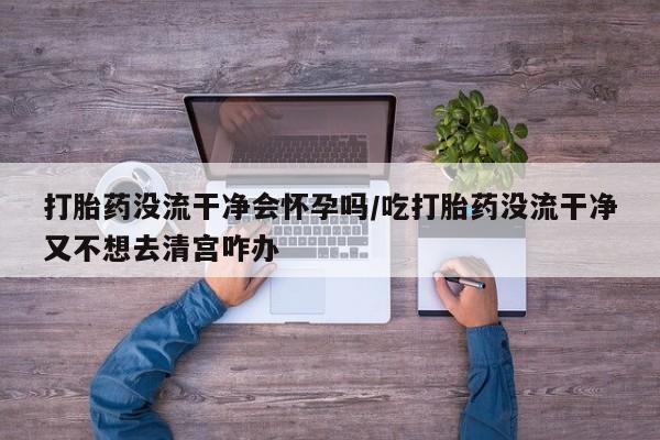售米非司酮片包邮打胎药没流干净会怀孕吗/吃打胎药没流干净又不想去清宫咋办