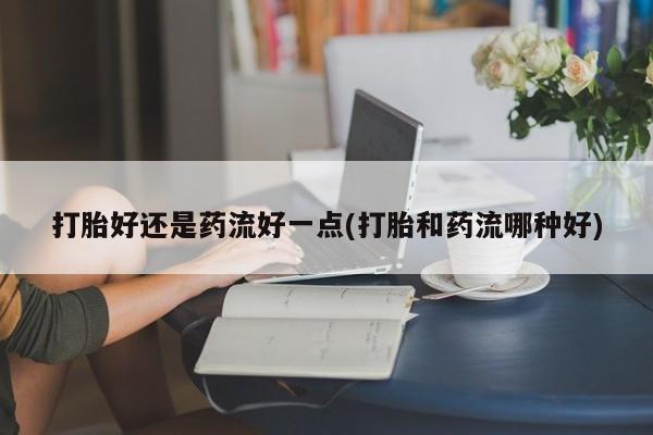 售米非司酮片包邮打胎好还是药流好一点(打胎和药流哪种好)