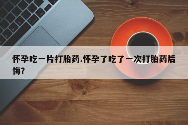 售米非司酮片包邮怀孕吃一片打胎药.怀孕了吃了一次打胎药后悔？