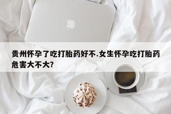 售米非司酮片包邮贵州怀孕了吃打胎药好不.女生怀孕吃打胎药危害大不大？
