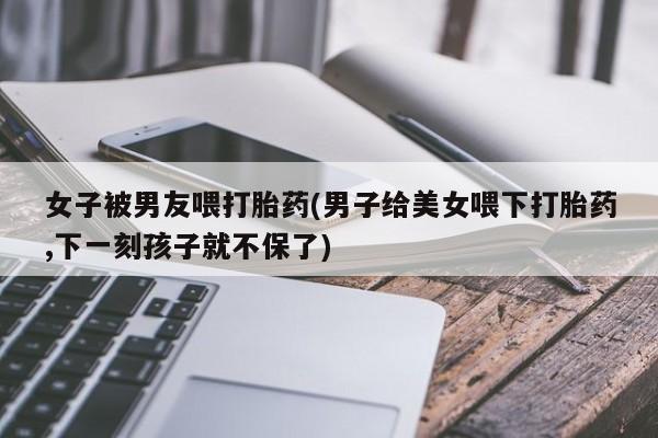 售米非司酮片包邮女子被男友喂打胎药(男子给美女喂下打胎药,下一刻孩子就不保了)