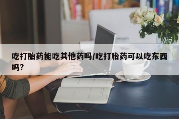 售米非司酮片包邮吃打胎药能吃其他药吗/吃打胎药可以吃东西吗?
