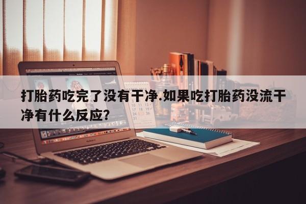 售米非司酮片包邮打胎药吃完了没有干净.如果吃打胎药没流干净有什么反应？