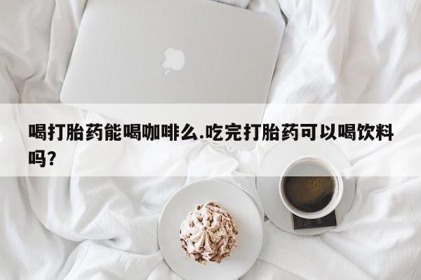 售米非司酮片包邮喝打胎药能喝咖啡么.吃完打胎药可以喝饮料吗？
