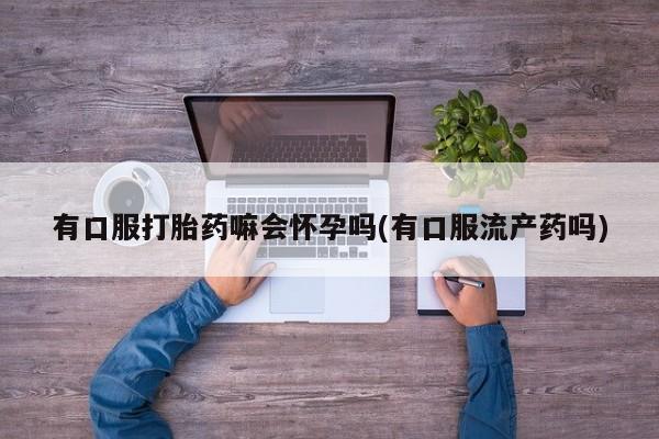 售米非司酮片包邮有口服打胎药嘛会怀孕吗(有口服流产药吗)