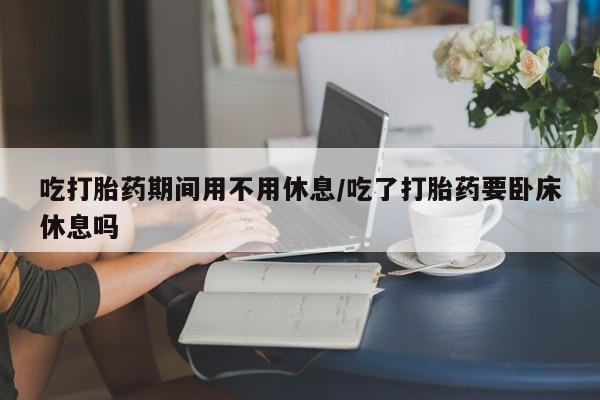 售米非司酮片包邮吃打胎药期间用不用休息/吃了打胎药要卧床休息吗