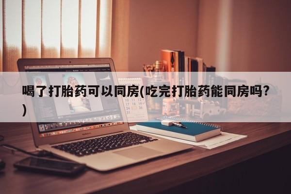 售米非司酮片包邮喝了打胎药可以同房(吃完打胎药能同房吗?)