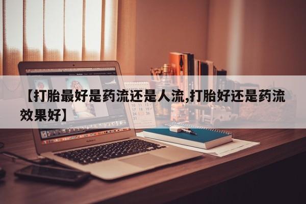 售米非司酮片包邮【打胎最好是药流还是人流,打胎好还是药流效果好】