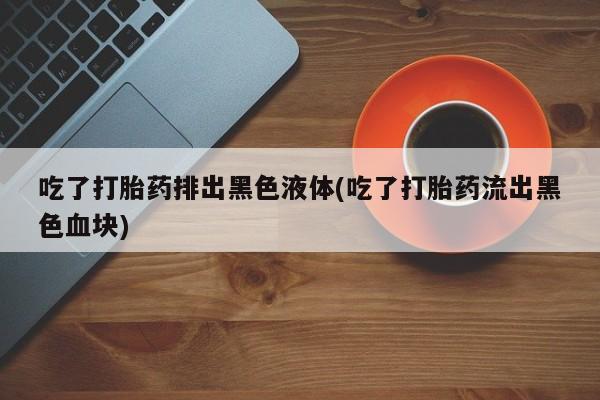 售米非司酮片包邮吃了打胎药排出黑色液体(吃了打胎药流出黑色血块)