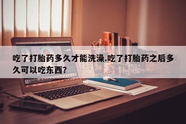 售米非司酮片包邮吃了打胎药多久才能洗澡.吃了打胎药之后多久可以吃东西？