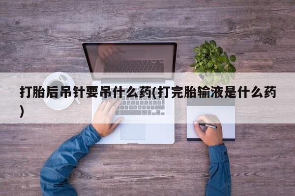 售米非司酮片包邮打胎后吊针要吊什么药(打完胎输液是什么药)