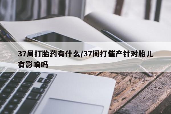 售米非司酮片包邮37周打胎药有什么/37周打催产针对胎儿有影响吗