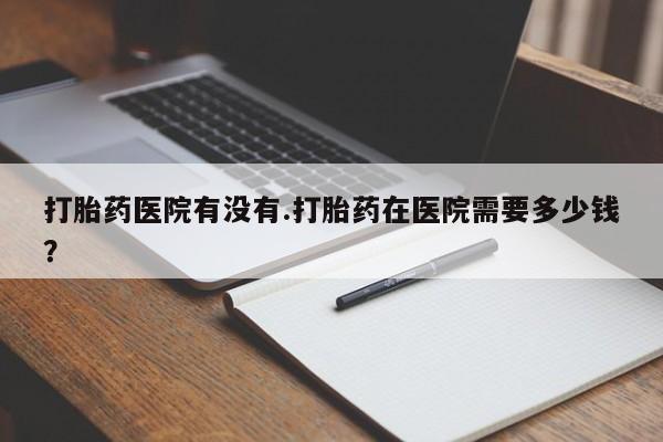 售米非司酮片包邮打胎药医院有没有.打胎药在医院需要多少钱？