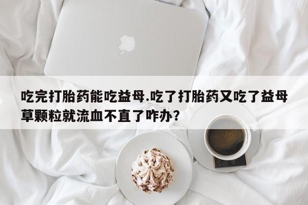 售米非司酮片包邮吃完打胎药能吃益母.吃了打胎药又吃了益母草颗粒就流血不直了咋办？
