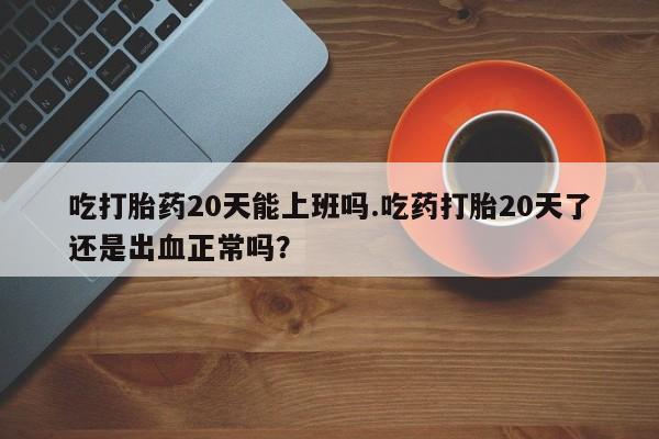 售米非司酮片包邮吃打胎药20天能上班吗.吃药打胎20天了还是出血正常吗？