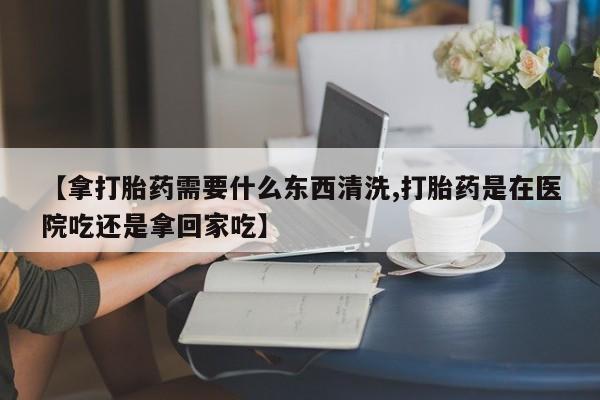 售米非司酮片包邮【拿打胎药需要什么东西清洗,打胎药是在医院吃还是拿回家吃】