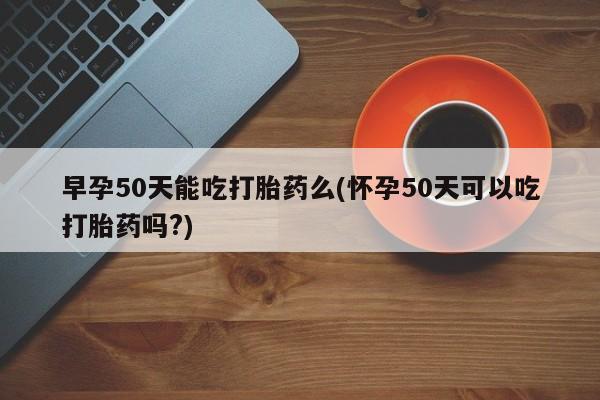 售米非司酮片包邮早孕50天能吃打胎药么(怀孕50天可以吃打胎药吗?)