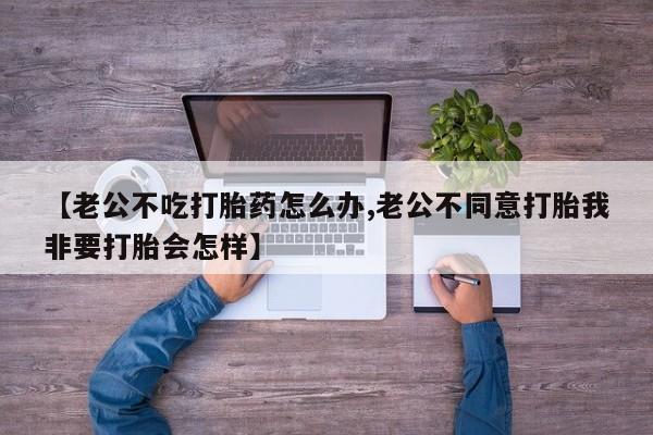 售米非司酮片包邮【老公不吃打胎药怎么办,老公不同意打胎我非要打胎会怎样】