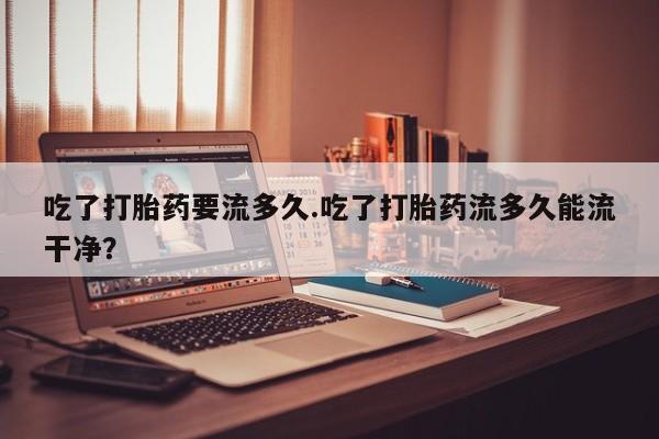 售米非司酮片包邮吃了打胎药要流多久.吃了打胎药流多久能流干净？