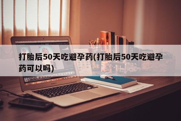 售米非司酮片包邮打胎后50天吃避孕药(打胎后50天吃避孕药可以吗)