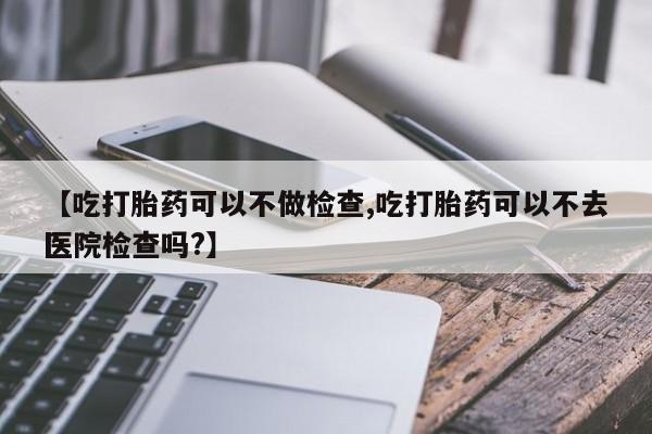 售米非司酮片包邮【吃打胎药可以不做检查,吃打胎药可以不去医院检查吗?】