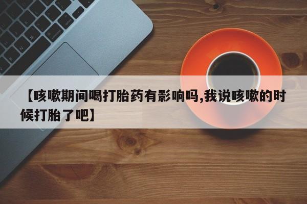 售米非司酮片包邮【咳嗽期间喝打胎药有影响吗,我说咳嗽的时候打胎了吧】