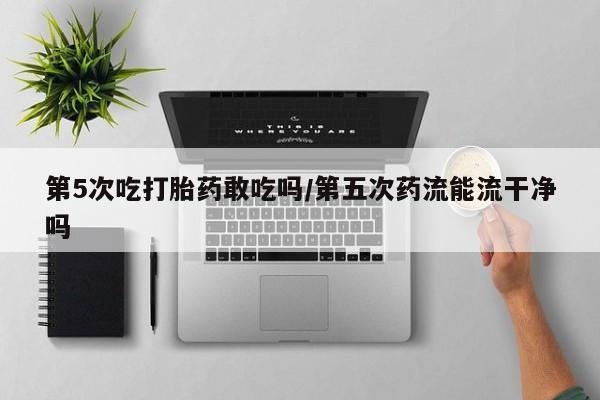售米非司酮片包邮第5次吃打胎药敢吃吗/第五次药流能流干净吗