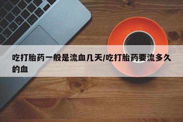 售米非司酮片包邮吃打胎药一般是流血几天/吃打胎药要流多久的血