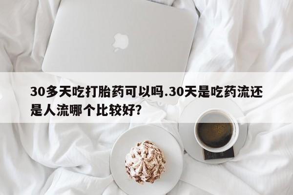售米非司酮片包邮30多天吃打胎药可以吗.30天是吃药流还是人流哪个比较好？