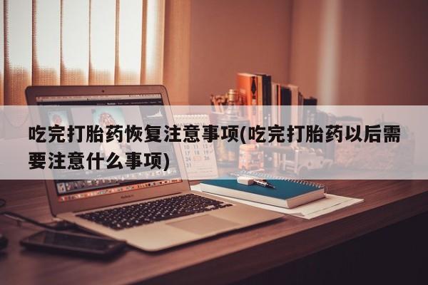 售米非司酮片包邮吃完打胎药恢复注意事项(吃完打胎药以后需要注意什么事项)