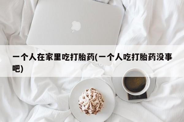 售米非司酮片包邮一个人在家里吃打胎药(一个人吃打胎药没事吧)