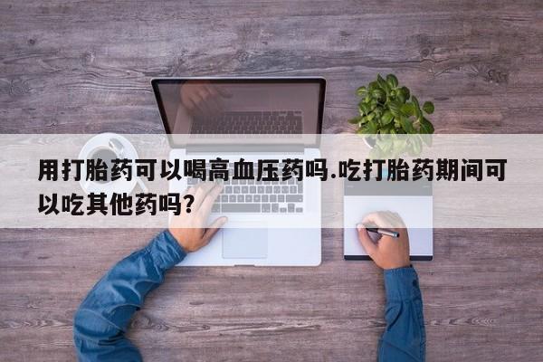 售米非司酮片包邮用打胎药可以喝高血压药吗.吃打胎药期间可以吃其他药吗？
