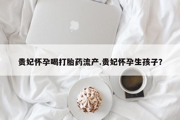 售米非司酮片包邮贵妃怀孕喝打胎药流产.贵妃怀孕生孩子？