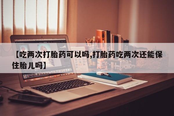 售米非司酮片包邮【吃两次打胎药可以吗,打胎药吃两次还能保住胎儿吗】