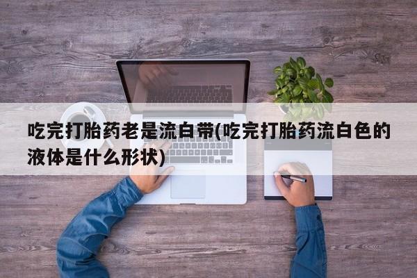 售米非司酮片包邮吃完打胎药老是流白带(吃完打胎药流白色的液体是什么形状)